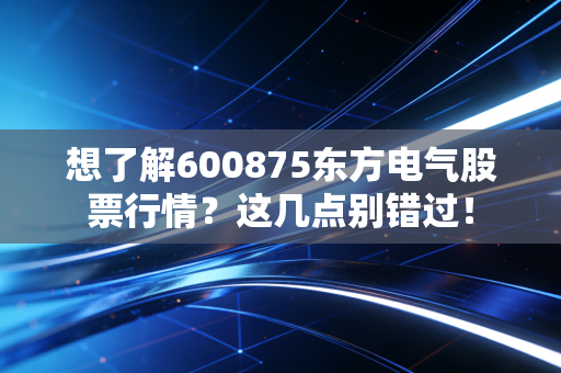 想了解600875东方电气股票行情？这几点别错过！