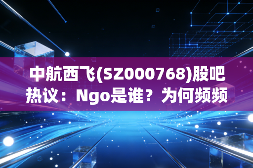 中航西飞(SZ000768)股吧热议：Ngo是谁？为何频频唱空？