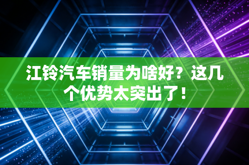 江铃汽车销量为啥好？这几个优势太突出了！