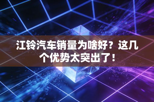 江铃汽车销量为啥好？这几个优势太突出了！