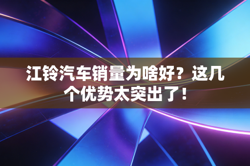 江铃汽车销量为啥好？这几个优势太突出了！