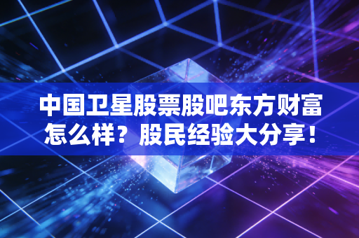 中国卫星股票股吧东方财富怎么样？股民经验大分享！