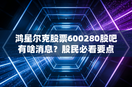鸿星尔克股票600280股吧有啥消息？股民必看要点