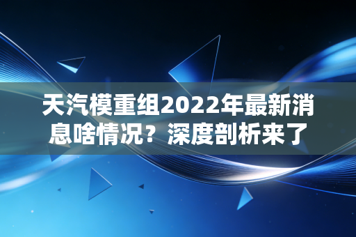 天汽模重组2022年最新消息啥情况？深度剖析来了