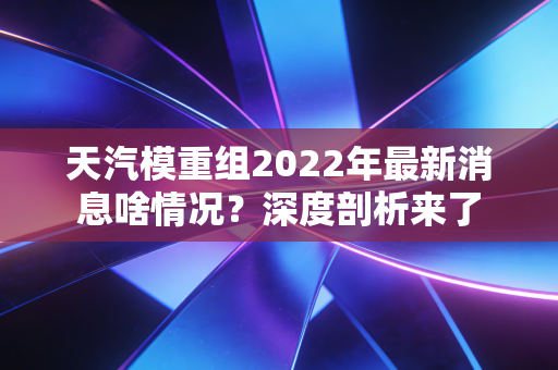 天汽模重组2022年最新消息啥情况？深度剖析来了
