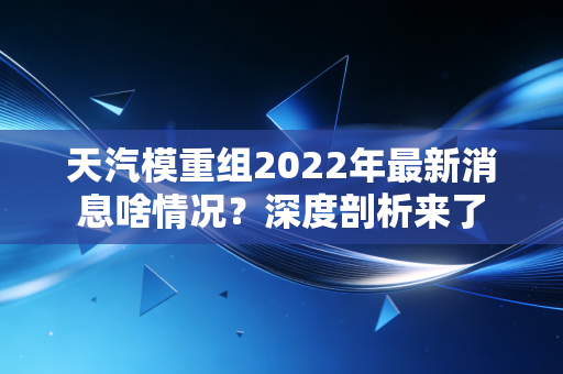 天汽模重组2022年最新消息啥情况？深度剖析来了
