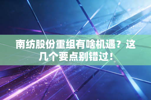 南纺股份重组有啥机遇？这几个要点别错过！