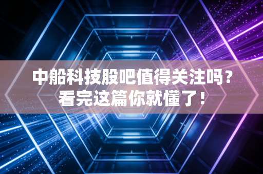 中船科技股吧值得关注吗?看完这篇你就懂了!