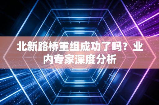 北新路桥重组成功了吗？业内专家深度分析
