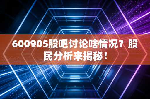 600905股吧讨论啥情况？股民分析来揭秘！