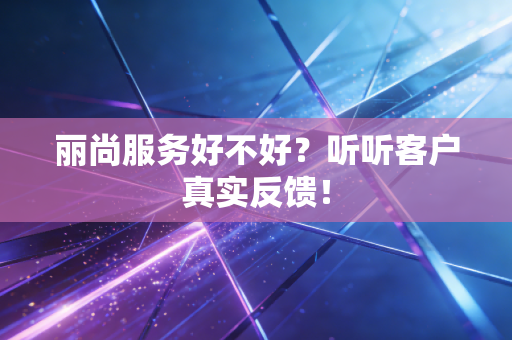 丽尚服务好不好?听听客户真实反馈!