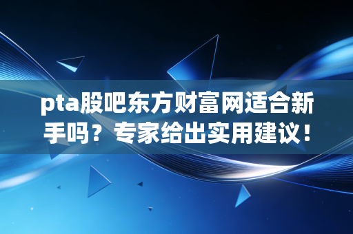 pta股吧东方财富网适合新手吗？专家给出实用建议！