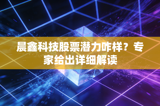 晨鑫科技股票潜力咋样？专家给出详细解读