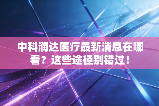 中科润达医疗最新消息在哪看？这些途径别错过！