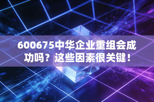 600675中华企业重组会成功吗？这些因素很关键！
