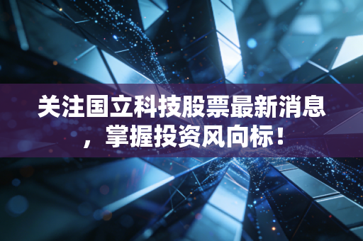 关注国立科技股票最新消息，掌握投资风向标！