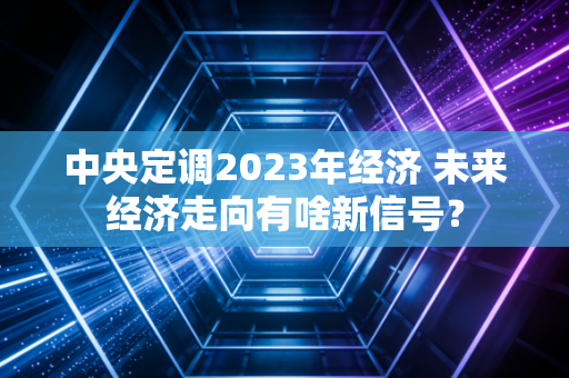 中央定调2023年经济 未来经济走向有啥新信号？