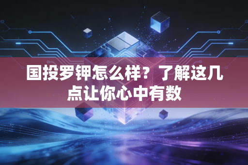 国投罗钾怎么样？了解这几点让你心中有数