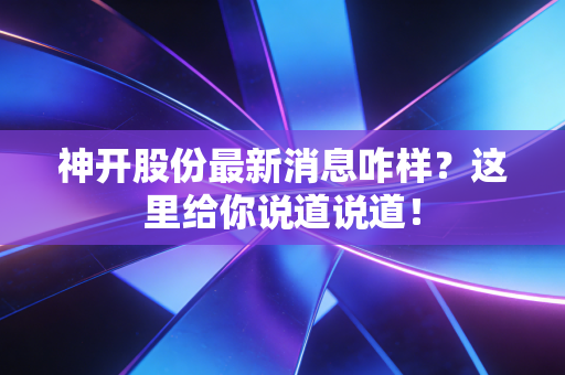神开股份最新消息咋样？这里给你说道说道！