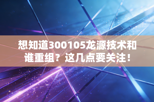 想知道300105龙源技术和谁重组？这几点要关注！