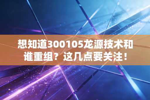 想知道300105龙源技术和谁重组？这几点要关注！