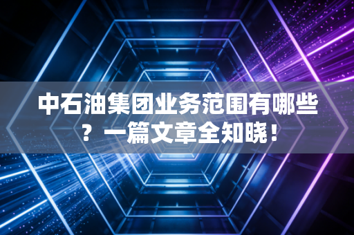 中石油集团业务范围有哪些？一篇文章全知晓！