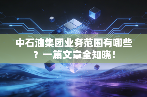 中石油集团业务范围有哪些？一篇文章全知晓！