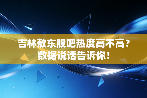 吉林敖东股吧热度高不高？数据说话告诉你！