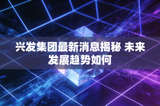 兴发集团最新消息揭秘 未来发展趋势如何