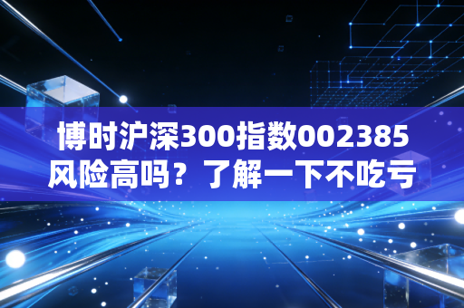 博时沪深300指数002385风险高吗？了解一下不吃亏！