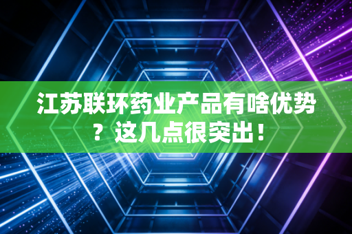 江苏联环药业产品有啥优势？这几点很突出！