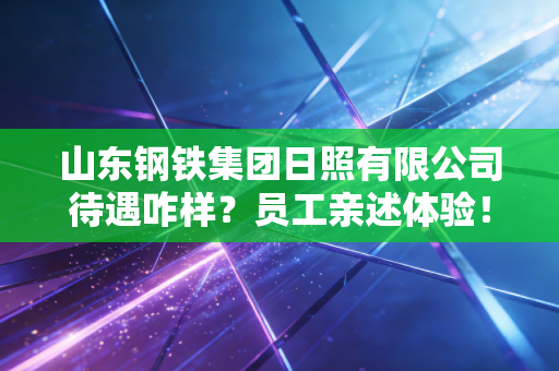 山东钢铁集团日照有限公司待遇咋样？员工亲述体验！