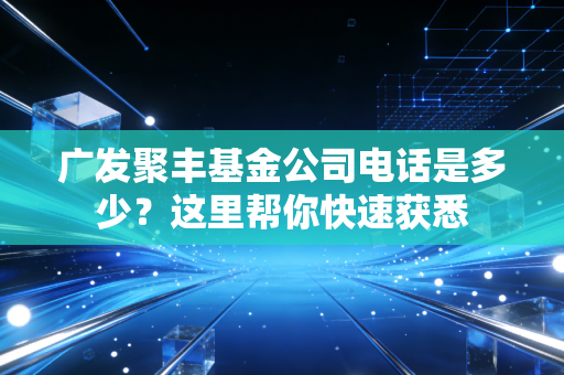 广发聚丰基金公司电话是多少？这里帮你快速获悉
