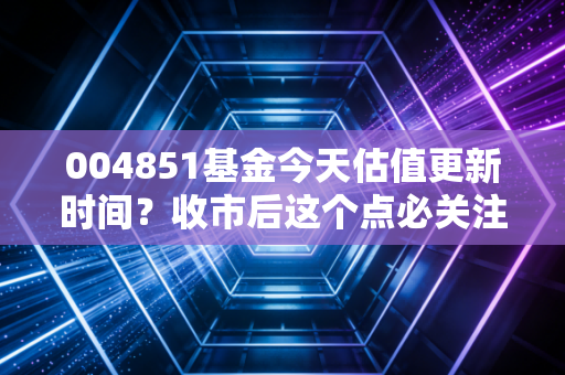 004851基金今天估值更新时间？收市后这个点必关注