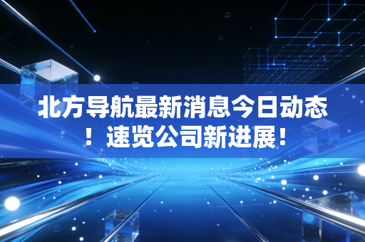 北方导航最新消息今日动态！速览公司新进展！