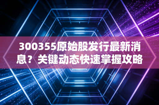 300355原始股发行最新消息？关键动态快速掌握攻略！