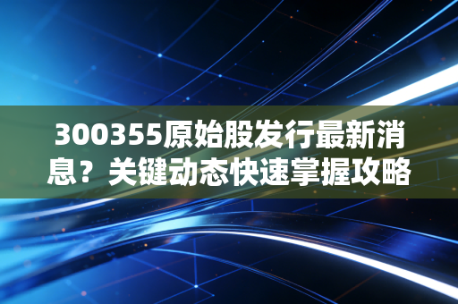 300355原始股发行最新消息？关键动态快速掌握攻略！