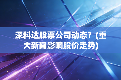深科达股票公司动态？(重大新闻影响股价走势)
