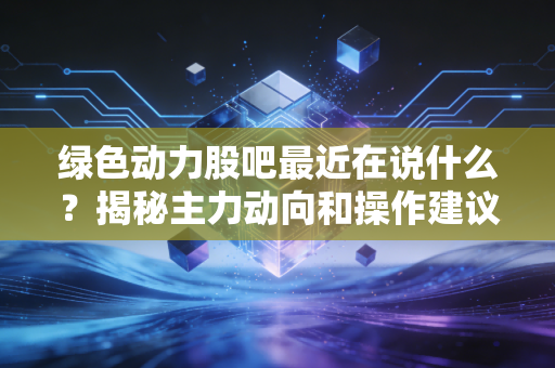 绿色动力股吧最近在说什么？揭秘主力动向和操作建议！