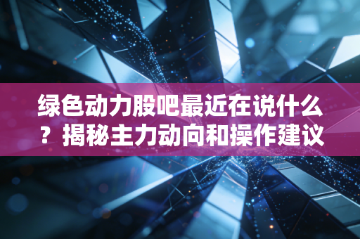 绿色动力股吧最近在说什么？揭秘主力动向和操作建议！