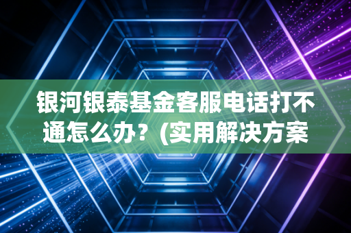 银河银泰基金客服电话打不通怎么办？(实用解决方案避坑指南)