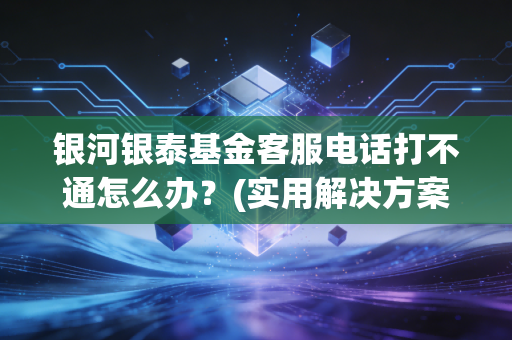 银河银泰基金客服电话打不通怎么办？(实用解决方案避坑指南)