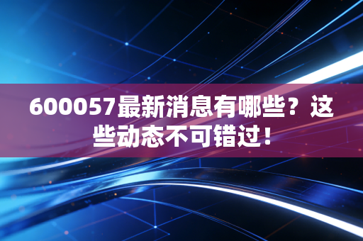 600057最新消息有哪些？这些动态不可错过！