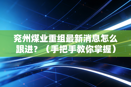 兖州煤业重组最新消息怎么跟进？（手把手教你掌握）