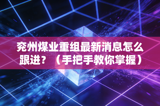 兖州煤业重组最新消息怎么跟进？（手把手教你掌握）