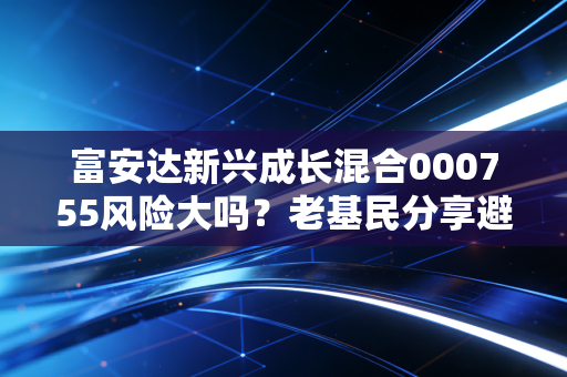 富安达新兴成长混合000755风险大吗？老基民分享避坑指南！