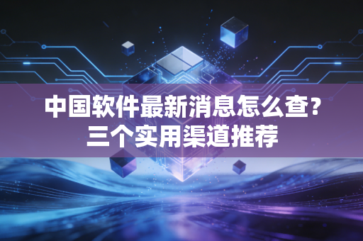 中国软件最新消息怎么查？三个实用渠道推荐