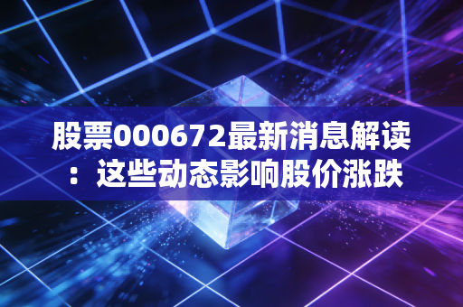 股票000672最新消息解读：这些动态影响股价涨跌