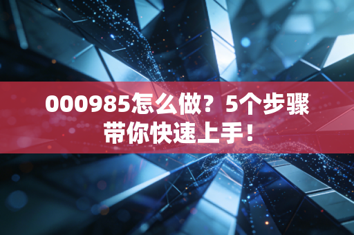 000985怎么做？5个步骤带你快速上手！