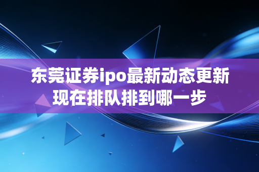 东莞证券ipo最新动态更新现在排队排到哪一步